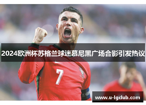 2024欧洲杯苏格兰球迷慕尼黑广场合影引发热议 2024欧洲杯苏格兰球迷慕尼黑广场合影引发热议