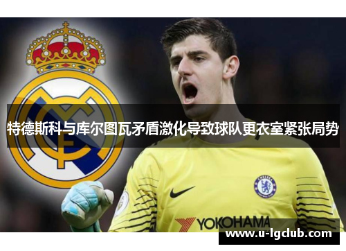 特德斯科与库尔图瓦矛盾激化导致球队更衣室紧张局势
