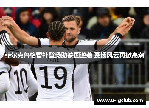 菲尔克鲁格替补登场助德国逆袭 赛场风云再掀高潮