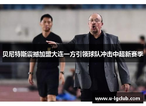 贝尼特斯震撼加盟大连一方引领球队冲击中超新赛季 贝尼特斯震撼加盟大连一方引领球队冲击中超新赛季